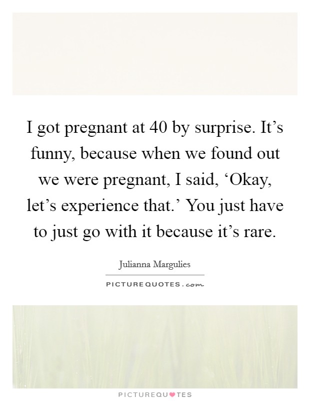 I got pregnant at 40 by surprise. It's funny, because when we found out we were pregnant, I said, ‘Okay, let's experience that.' You just have to just go with it because it's rare. Picture Quote #1