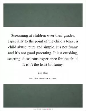 Screaming at children over their grades, especially to the point of the child’s tears, is child abuse, pure and simple. It’s not funny and it’s not good parenting. It is a crushing, scarring, disastrous experience for the child. It isn’t the least bit funny Picture Quote #1