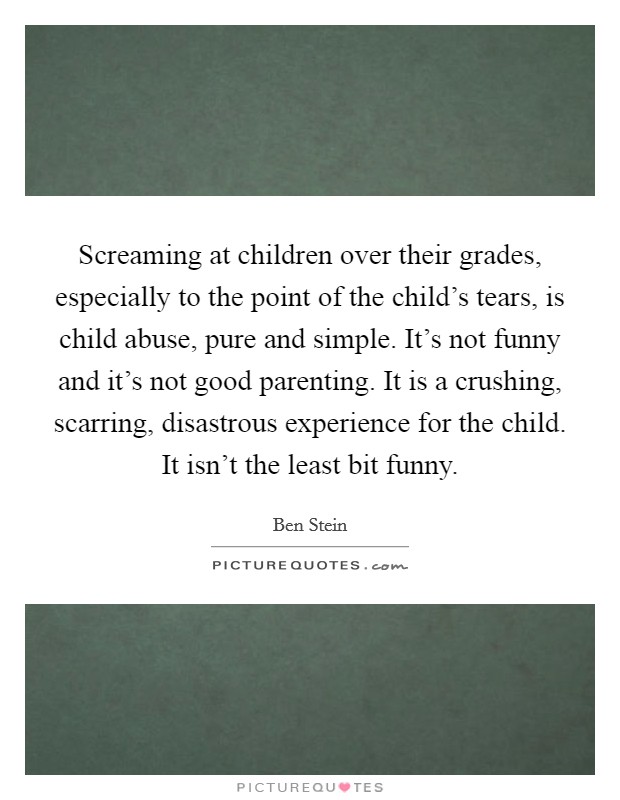 Screaming at children over their grades, especially to the point of the child's tears, is child abuse, pure and simple. It's not funny and it's not good parenting. It is a crushing, scarring, disastrous experience for the child. It isn't the least bit funny. Picture Quote #1