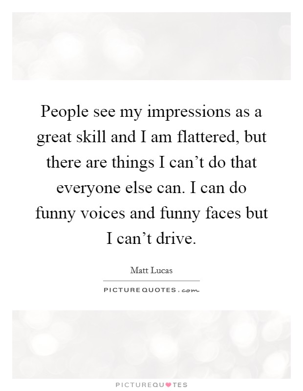 People see my impressions as a great skill and I am flattered, but there are things I can't do that everyone else can. I can do funny voices and funny faces but I can't drive. Picture Quote #1