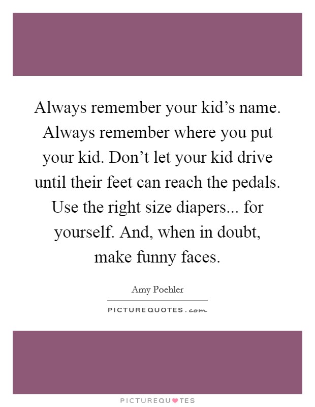 Always remember your kid's name. Always remember where you put your kid. Don't let your kid drive until their feet can reach the pedals. Use the right size diapers... for yourself. And, when in doubt, make funny faces. Picture Quote #1