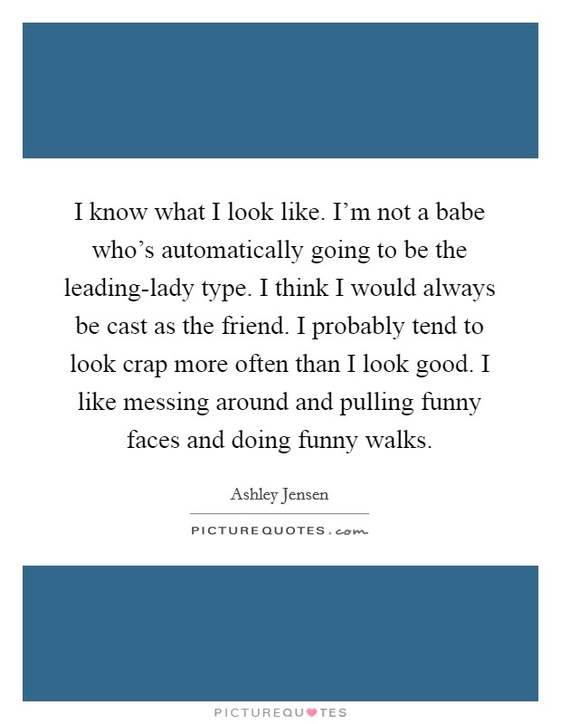 I know what I look like. I'm not a babe who's automatically going to be the leading-lady type. I think I would always be cast as the friend. I probably tend to look crap more often than I look good. I like messing around and pulling funny faces and doing funny walks. Picture Quote #1