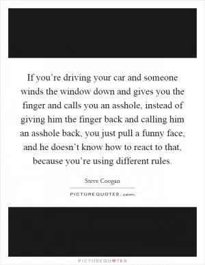 If you’re driving your car and someone winds the window down and gives you the finger and calls you an asshole, instead of giving him the finger back and calling him an asshole back, you just pull a funny face, and he doesn’t know how to react to that, because you’re using different rules Picture Quote #1