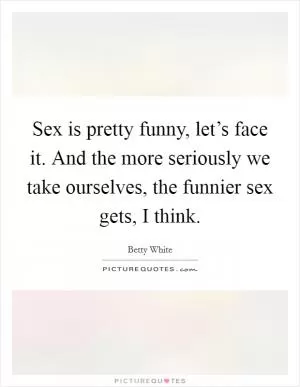 Sex is pretty funny, let’s face it. And the more seriously we take ourselves, the funnier sex gets, I think Picture Quote #1