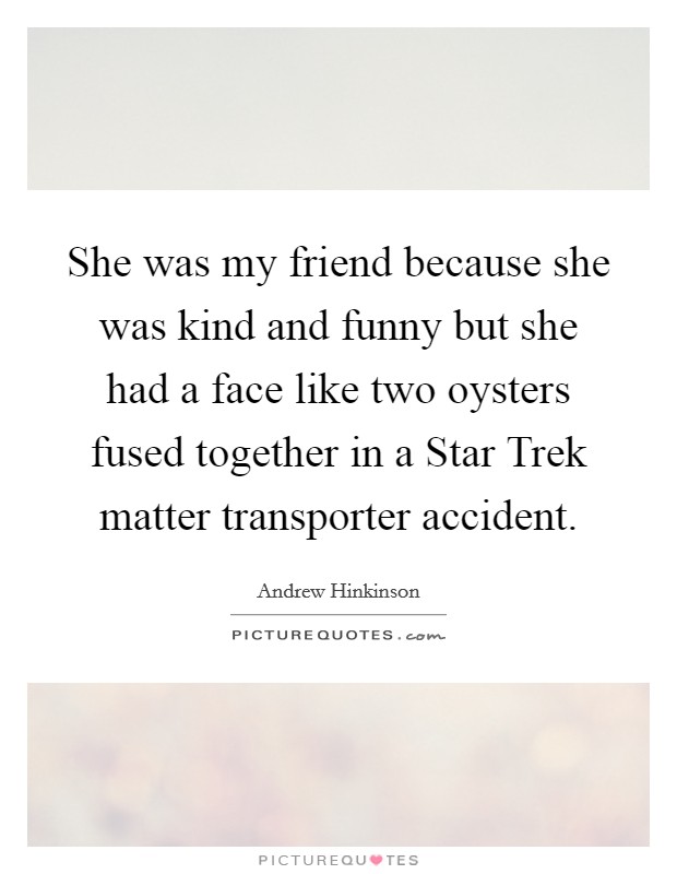 She was my friend because she was kind and funny but she had a face like two oysters fused together in a Star Trek matter transporter accident. Picture Quote #1