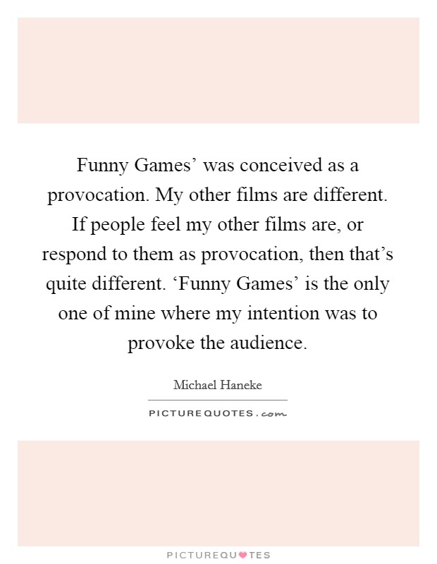 Funny Games' was conceived as a provocation. My other films are different. If people feel my other films are, or respond to them as provocation, then that's quite different. ‘Funny Games' is the only one of mine where my intention was to provoke the audience. Picture Quote #1