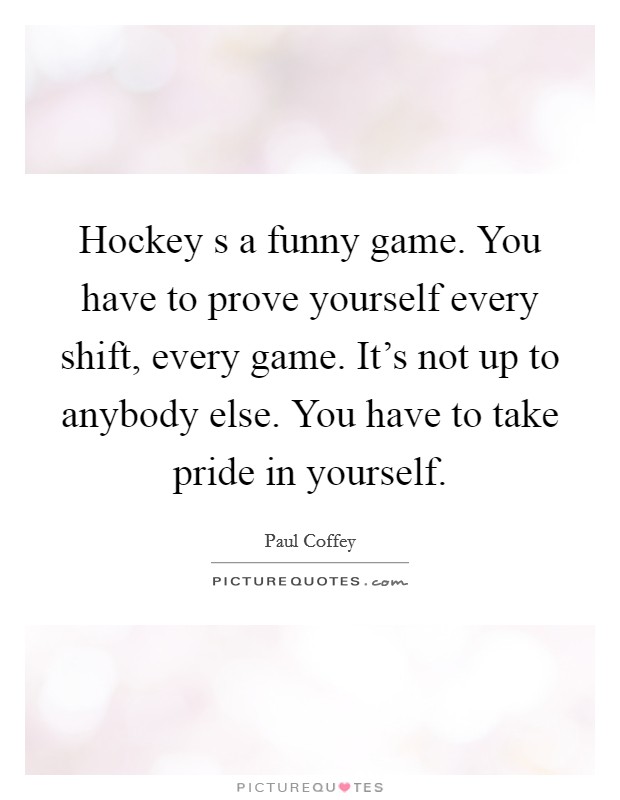 Hockey s a funny game. You have to prove yourself every shift, every game. It's not up to anybody else. You have to take pride in yourself. Picture Quote #1
