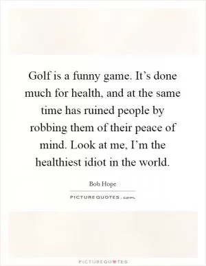 Golf is a funny game. It’s done much for health, and at the same time has ruined people by robbing them of their peace of mind. Look at me, I’m the healthiest idiot in the world Picture Quote #1