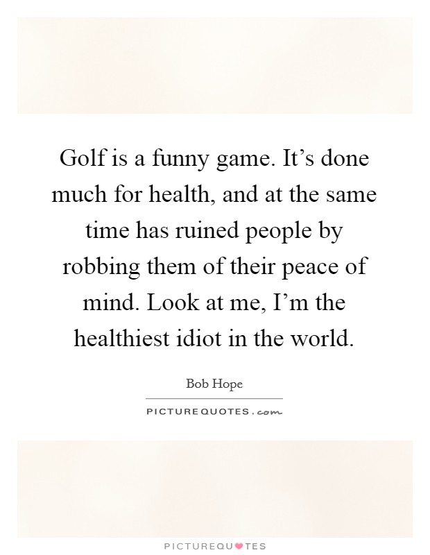 Golf is a funny game. It's done much for health, and at the same time has ruined people by robbing them of their peace of mind. Look at me, I'm the healthiest idiot in the world. Picture Quote #1