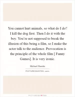 You cannot hurt animals, so what do I do? I kill the dog first. Then I do it with the boy. You’re not supposed to break the illusion of this being a film, so I make the actor talk to the audience. Provocation is the principle of the whole film [ Funny Games]. It is very ironic Picture Quote #1
