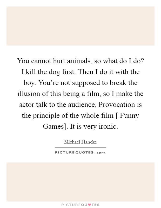 You cannot hurt animals, so what do I do? I kill the dog first. Then I do it with the boy. You're not supposed to break the illusion of this being a film, so I make the actor talk to the audience. Provocation is the principle of the whole film [ Funny Games]. It is very ironic. Picture Quote #1