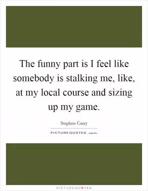 The funny part is I feel like somebody is stalking me, like, at my local course and sizing up my game Picture Quote #1