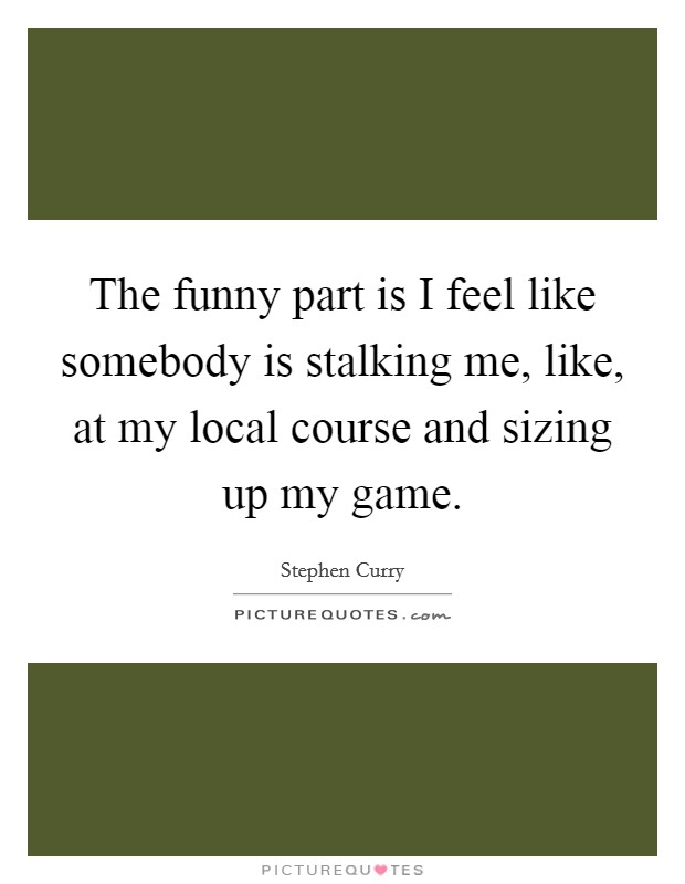 The funny part is I feel like somebody is stalking me, like, at my local course and sizing up my game. Picture Quote #1