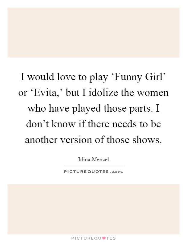 I would love to play ‘Funny Girl' or ‘Evita,' but I idolize the women who have played those parts. I don't know if there needs to be another version of those shows. Picture Quote #1