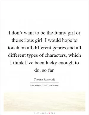 I don’t want to be the funny girl or the serious girl. I would hope to touch on all different genres and all different types of characters, which I think I’ve been lucky enough to do, so far Picture Quote #1