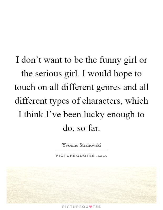 I don't want to be the funny girl or the serious girl. I would hope to touch on all different genres and all different types of characters, which I think I've been lucky enough to do, so far. Picture Quote #1
