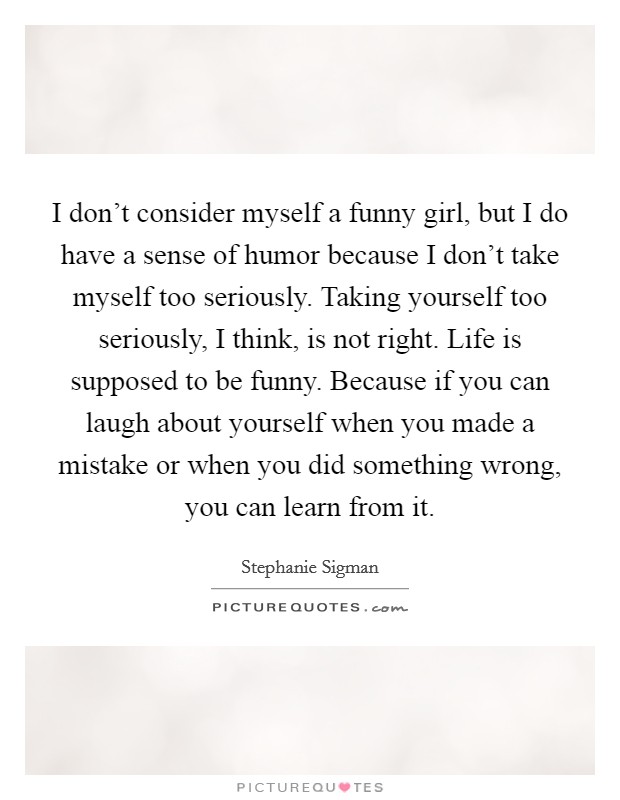 I don't consider myself a funny girl, but I do have a sense of humor because I don't take myself too seriously. Taking yourself too seriously, I think, is not right. Life is supposed to be funny. Because if you can laugh about yourself when you made a mistake or when you did something wrong, you can learn from it. Picture Quote #1