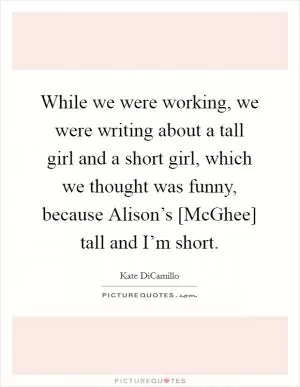 While we were working, we were writing about a tall girl and a short girl, which we thought was funny, because Alison’s [McGhee] tall and I’m short Picture Quote #1