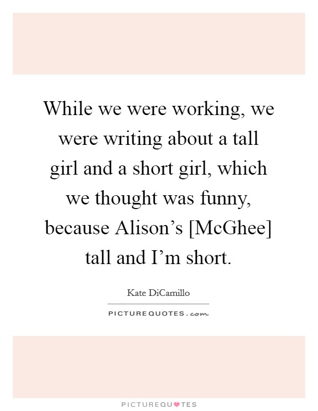 While we were working, we were writing about a tall girl and a short girl, which we thought was funny, because Alison's [McGhee] tall and I'm short. Picture Quote #1