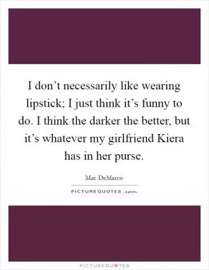 I don’t necessarily like wearing lipstick; I just think it’s funny to do. I think the darker the better, but it’s whatever my girlfriend Kiera has in her purse Picture Quote #1