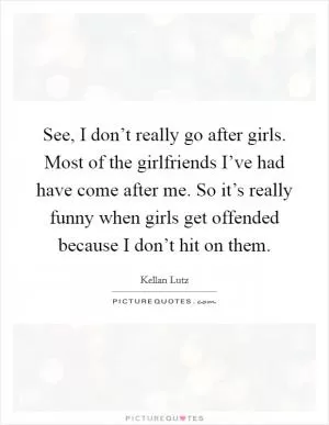 See, I don’t really go after girls. Most of the girlfriends I’ve had have come after me. So it’s really funny when girls get offended because I don’t hit on them Picture Quote #1