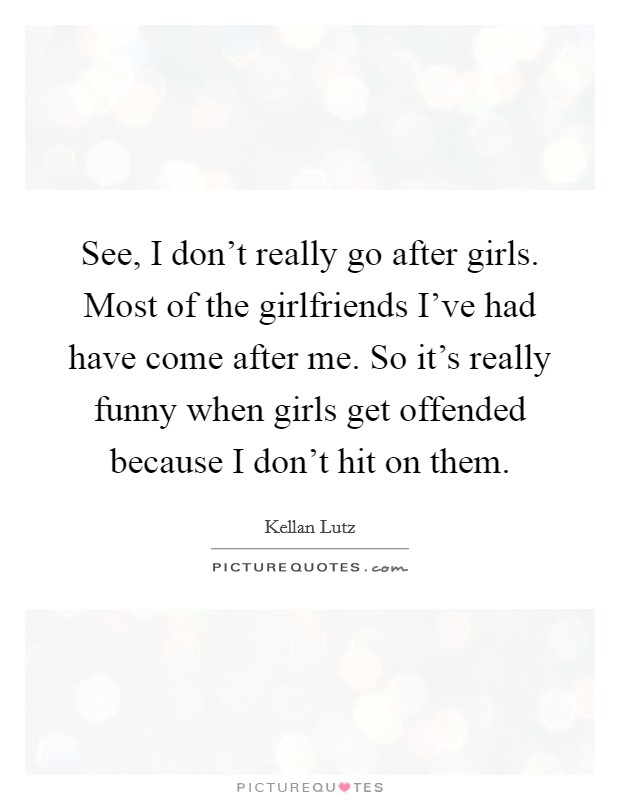 See, I don't really go after girls. Most of the girlfriends I've had have come after me. So it's really funny when girls get offended because I don't hit on them. Picture Quote #1