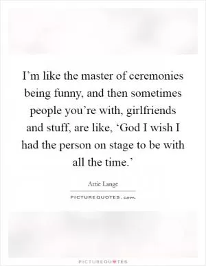 I’m like the master of ceremonies being funny, and then sometimes people you’re with, girlfriends and stuff, are like, ‘God I wish I had the person on stage to be with all the time.’ Picture Quote #1