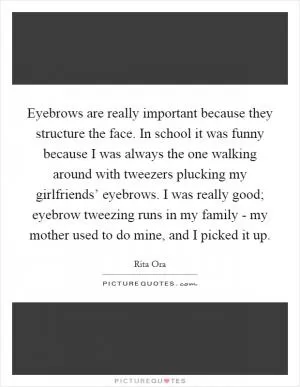 Eyebrows are really important because they structure the face. In school it was funny because I was always the one walking around with tweezers plucking my girlfriends’ eyebrows. I was really good; eyebrow tweezing runs in my family - my mother used to do mine, and I picked it up Picture Quote #1
