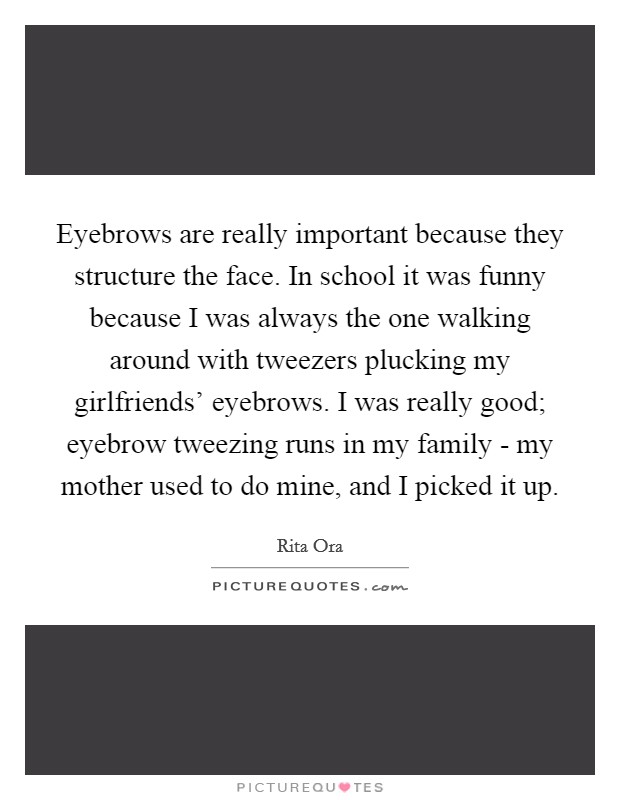 Eyebrows are really important because they structure the face. In school it was funny because I was always the one walking around with tweezers plucking my girlfriends' eyebrows. I was really good; eyebrow tweezing runs in my family - my mother used to do mine, and I picked it up. Picture Quote #1