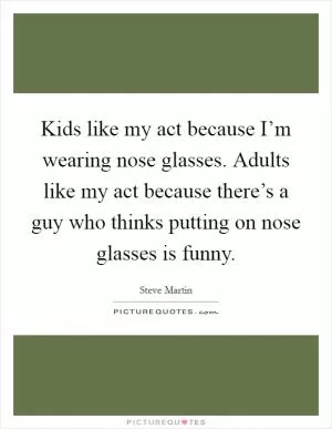 Kids like my act because I’m wearing nose glasses. Adults like my act because there’s a guy who thinks putting on nose glasses is funny Picture Quote #1