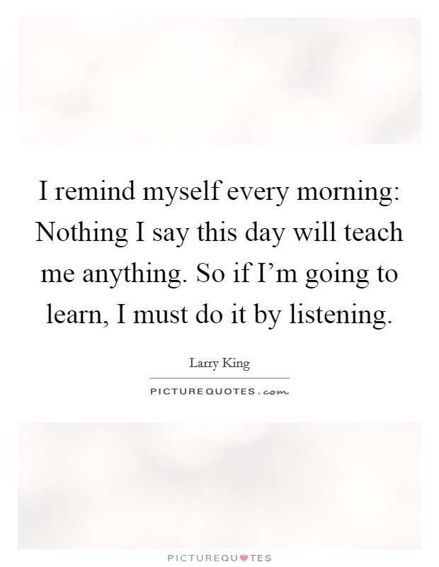 I remind myself every morning: Nothing I say this day will teach me anything. So if I'm going to learn, I must do it by listening. Picture Quote #1