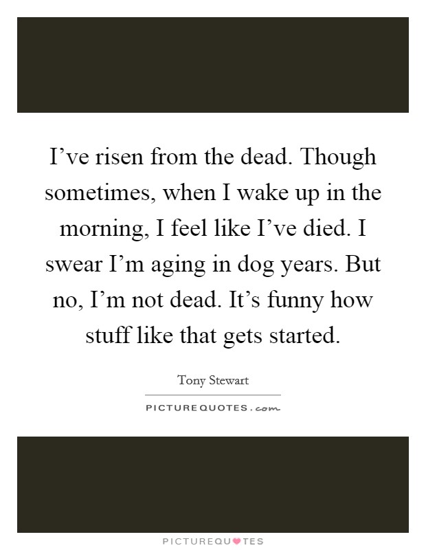 I've risen from the dead. Though sometimes, when I wake up in the morning, I feel like I've died. I swear I'm aging in dog years. But no, I'm not dead. It's funny how stuff like that gets started. Picture Quote #1