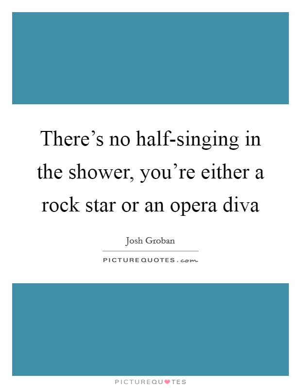 There's no half-singing in the shower, you're either a rock star or an opera diva Picture Quote #1