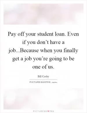 Pay off your student loan. Even if you don’t have a job...Because when you finally get a job you’re going to be one of us Picture Quote #1
