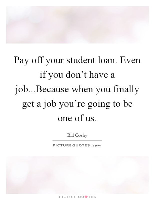 Pay off your student loan. Even if you don't have a job...Because when you finally get a job you're going to be one of us. Picture Quote #1