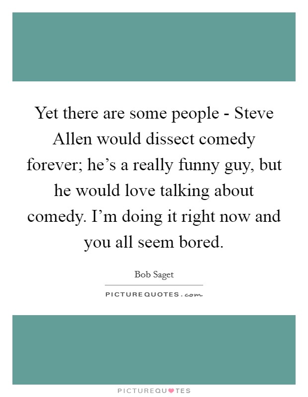 Yet there are some people - Steve Allen would dissect comedy forever; he’s a really funny guy, but he would love talking about comedy. I’m doing it right now and you all seem bored Picture Quote #1