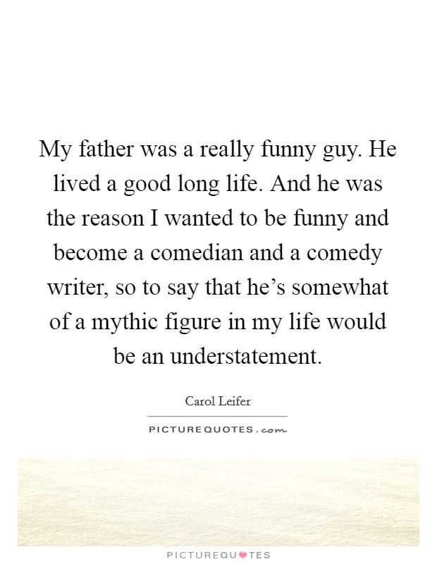 My father was a really funny guy. He lived a good long life. And he was the reason I wanted to be funny and become a comedian and a comedy writer, so to say that he's somewhat of a mythic figure in my life would be an understatement. Picture Quote #1