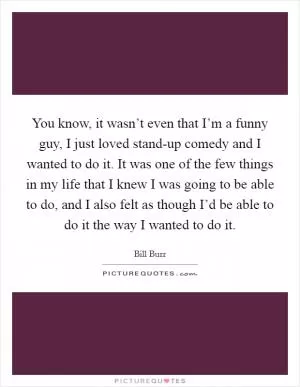 You know, it wasn’t even that I’m a funny guy, I just loved stand-up comedy and I wanted to do it. It was one of the few things in my life that I knew I was going to be able to do, and I also felt as though I’d be able to do it the way I wanted to do it Picture Quote #1