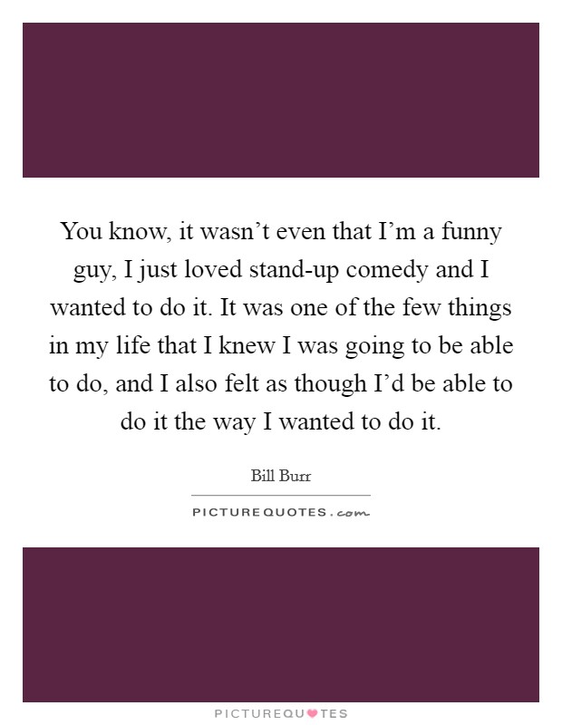 You know, it wasn't even that I'm a funny guy, I just loved stand-up comedy and I wanted to do it. It was one of the few things in my life that I knew I was going to be able to do, and I also felt as though I'd be able to do it the way I wanted to do it. Picture Quote #1