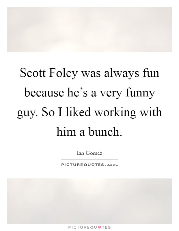 Scott Foley was always fun because he's a very funny guy. So I liked working with him a bunch. Picture Quote #1