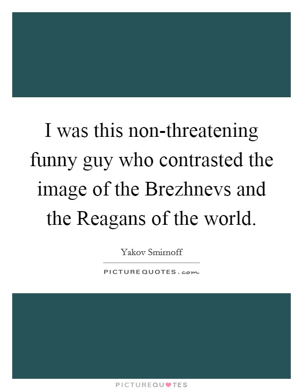 I was this non-threatening funny guy who contrasted the image of the Brezhnevs and the Reagans of the world. Picture Quote #1