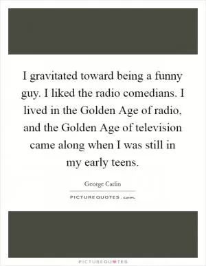 I gravitated toward being a funny guy. I liked the radio comedians. I lived in the Golden Age of radio, and the Golden Age of television came along when I was still in my early teens Picture Quote #1