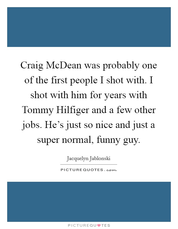 Craig McDean was probably one of the first people I shot with. I shot with him for years with Tommy Hilfiger and a few other jobs. He's just so nice and just a super normal, funny guy. Picture Quote #1