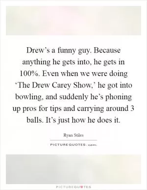 Drew’s a funny guy. Because anything he gets into, he gets in 100%. Even when we were doing ‘The Drew Carey Show,’ he got into bowling, and suddenly he’s phoning up pros for tips and carrying around 3 balls. It’s just how he does it Picture Quote #1