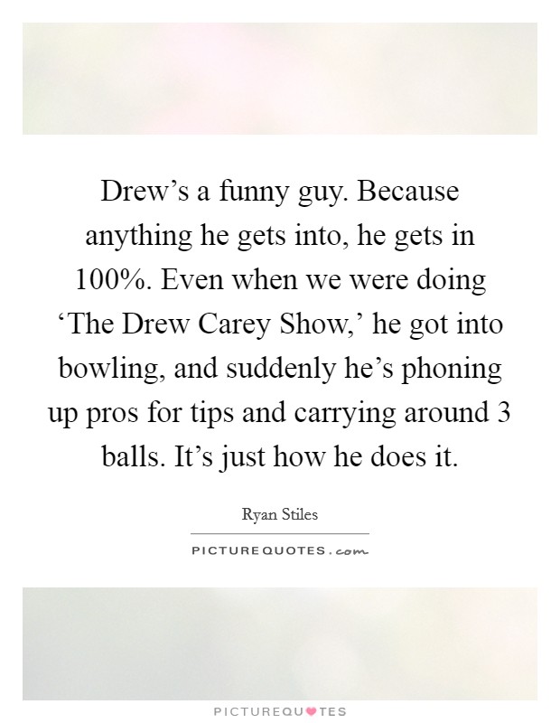 Drew's a funny guy. Because anything he gets into, he gets in 100%. Even when we were doing ‘The Drew Carey Show,' he got into bowling, and suddenly he's phoning up pros for tips and carrying around 3 balls. It's just how he does it. Picture Quote #1