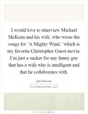 I would love to interview Michael McKean and his wife, who wrote the songs for ‘A Mighty Wind,’ which is my favorite Christopher Guest movie. I’m just a sucker for any funny guy that has a wife who is intelligent and that he collaborates with Picture Quote #1