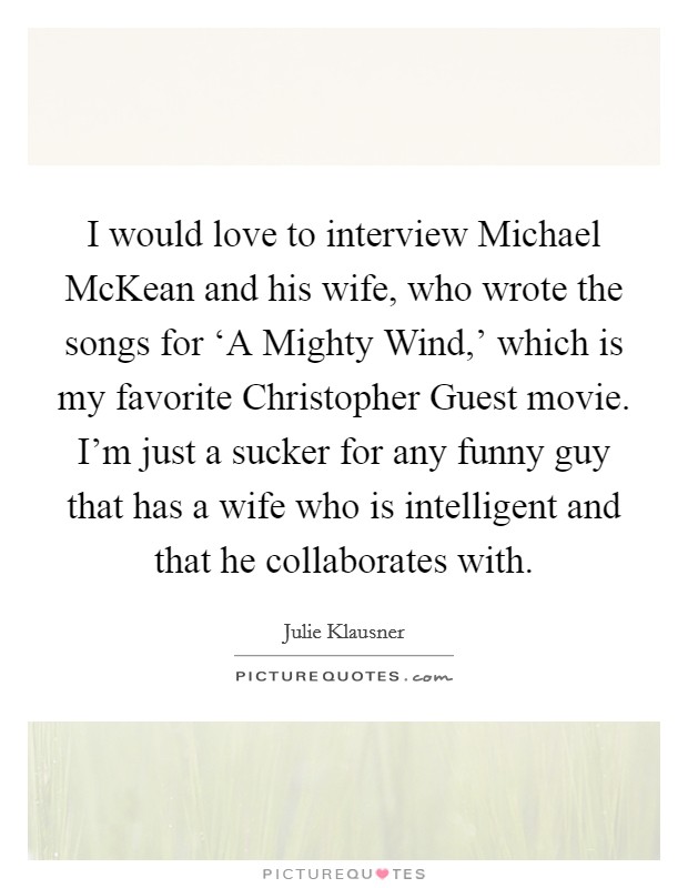 I would love to interview Michael McKean and his wife, who wrote the songs for ‘A Mighty Wind,' which is my favorite Christopher Guest movie. I'm just a sucker for any funny guy that has a wife who is intelligent and that he collaborates with. Picture Quote #1
