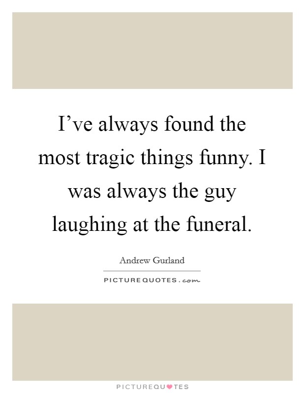 I've always found the most tragic things funny. I was always the guy laughing at the funeral. Picture Quote #1