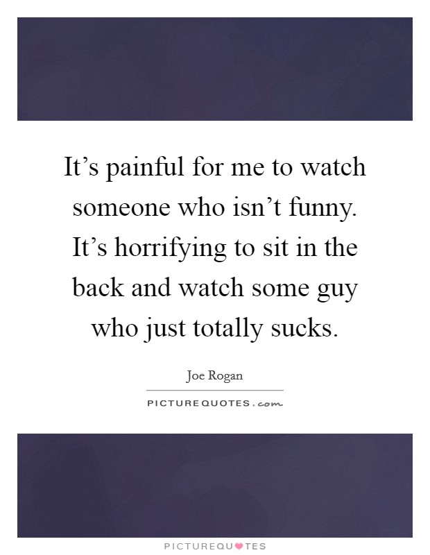 It's painful for me to watch someone who isn't funny. It's horrifying to sit in the back and watch some guy who just totally sucks. Picture Quote #1