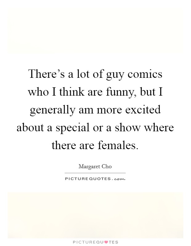 There's a lot of guy comics who I think are funny, but I generally am more excited about a special or a show where there are females. Picture Quote #1